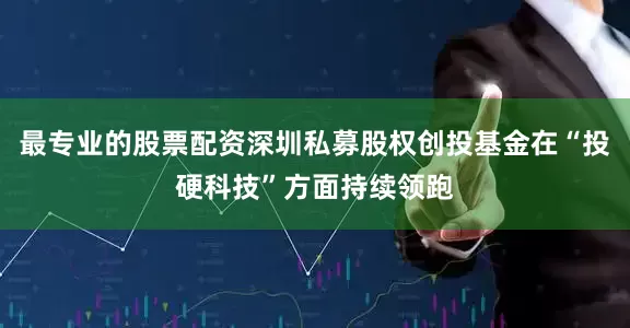 最专业的股票配资深圳私募股权创投基金在“投硬科技”方面持续领跑